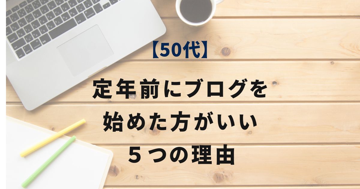 50代の定年前にブログを始めた方がいい５つの理由【副業の土台作りのススメ】